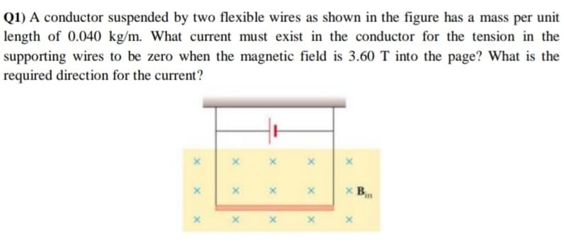 Q1) A conductor suspended by two flexible wires as shown in the figure has a mass per unit
length of 0.040 kg/m. What current must exist in the conductor for the tension in the
supporting wires to be zero when the magnetic field is 3.60 T into the page? What is the
required direction for the current?
x B.
