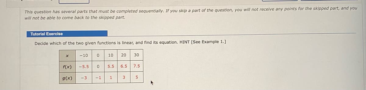 This question has several parts that must be completed sequentially. If you skip a part of the question, you will not receive any points for the skipped part, and you
will not be able to come back to the skipped part.
Tutorial Exercise
Decide which of the two given functions is linear, and find its equation. HINT [See Example 1.]
-10
10
20
30
f(x)
-5.5
5.5
6.5
7.5
g(x)
-3
-1
1
