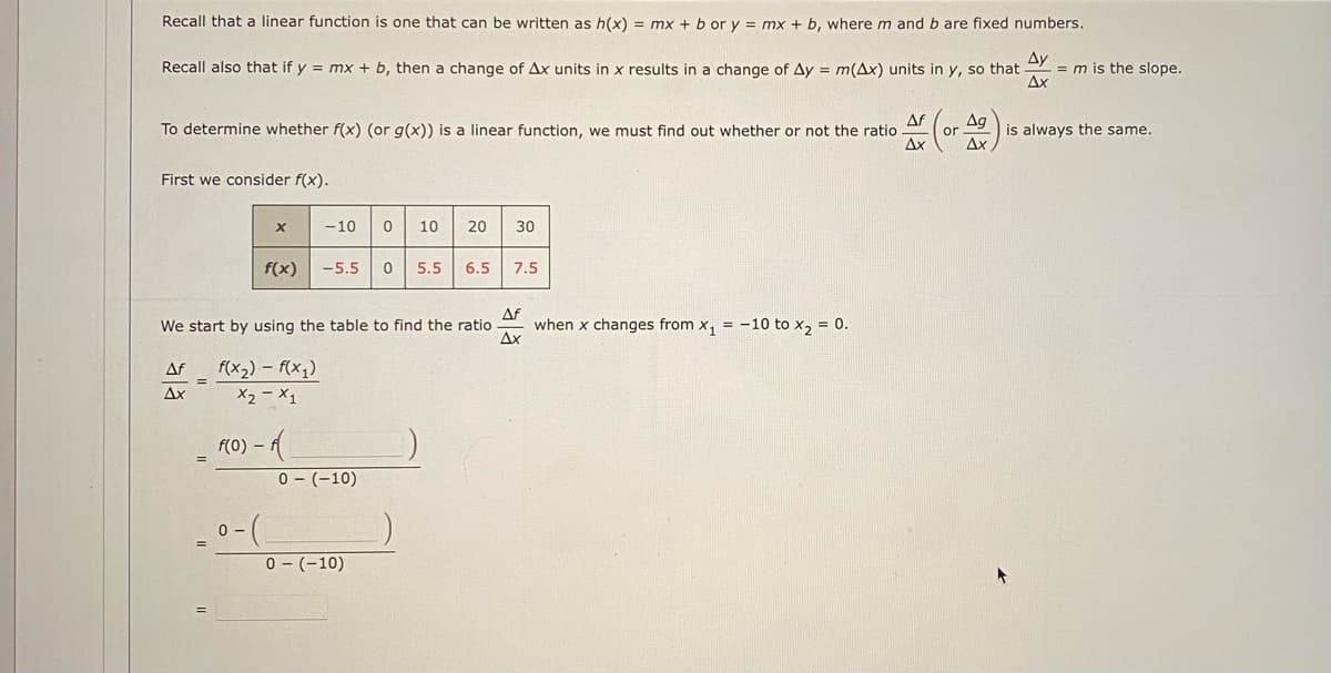 Recall that a linear function is one that can be written as h(x) = mx + b or y = mx + b, wherem and b are fixed numbers.
Ду
= m is the slope.
Ax
Recall also that if y = mx + b, then a change of Ax units in x results in a change of Ay = m(Ax) units in y, so that
Af
To determine whether f(x) (or g(x)) is a linear function, we must find out whether or not the ratio
Ag
or
is always the same.
Ax
Ax
First we consider f(x).
-10
10
20
30
f(x)
-5.5
5.5
6.5
7.5
Af
when x changes from x, = -10 to x, = 0.
Ax
We start by using the table to find the ratio
Af
f(x2) - f(x1)
Ax
X2 - X1
f(0) – f
0 - (-10)
0 - (-10)
