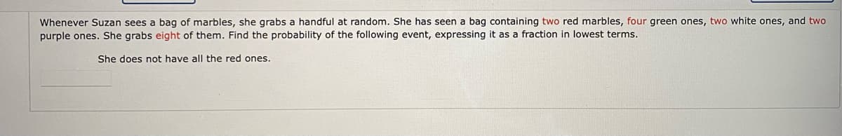 Whenever Suzan sees a bag of marbles, she grabs a handful at random. She has seen a bag containing two red marbles, four green ones, two white ones, and two
purple ones. She grabs eight of them. Find the probability of the following event, expressing it as a fraction in lowest terms.
She does not have all the red ones.
