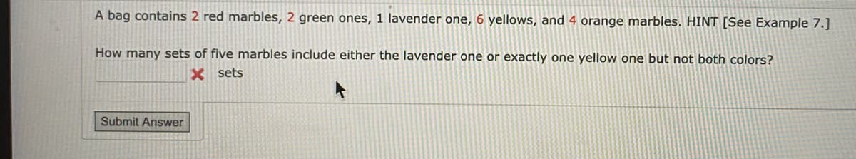 A bag contains 2 red marbles, 2 green ones, 1 lavender one, 6 yellows, and 4 orange marbles. HINT [See Example 7.]
How many sets of five marbles include either the lavender one or exactly one yellow one but not both colors?
X sets
Submit Answer
