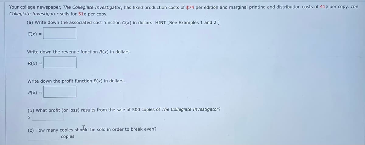 Your college newspaper, The Collegiate Investigator, has fixed production costs of $74 per edition and marginal printing and distribution costs of 41¢ per copy. The
Collegiate Investigator sells for 51¢ per copy.
(a) Write down the associated cost function C(x) in dollars. HINT [See Examples 1 and 2.]
C(x) =
Write down the revenue function R(x) in dollars.
R(x) =
Write down the profit function P(x) in dollars.
P(x) =
(b) What profit (or loss) results from the sale of 500 copies of The Collegiate Investigator?
24
(c) How many copies sho&ld be sold in order to break even?
copies
