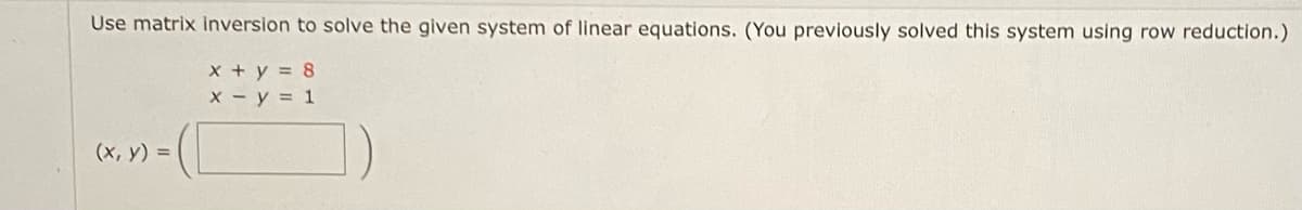 Use matrix inversion to solve the given system of linear equations. (You previously solved this system using row reduction.)
x + y = 8
x - y = 1
(x, y) =
