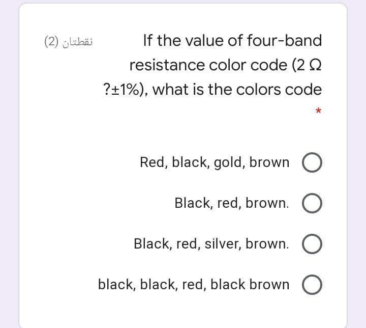 نقطتان )2(
If the value of four-band
resistance color code (2 2
?+1%), what is the colors code
Red, black, gold, brown O
Black, red, brown. O
Black, red, silver, brown. O
black, black, red, black brown O
