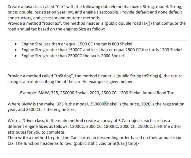 Create a Java class called "Car" with the following data elements: make: String, model: String,
price: double, registration year: int, and engine size:double. Provide default and none default
constructors, and accessor and mutator methods.
Provide a method "roadTax", the method header is {public double roadTax()} that compute the
road annual tax based on the engines Size as follow:
• Engine Size less than or equal 1500 CC the tax is 800 Shekel
• Engine Size greater than 1500CC and less than or equal 2500 CC the tax is 1200 Shekel
• Engine Size greater than 2500CC the tax is 2000 Shekel
Provide a method called "toString", the method header is {public String toString()}, the return
string is a text describing the of the car. An example is given below
Example: BMW, 325, 250000 Shekel, 2020, 2500 CC, 1200 Shekel Annual Road Tax.
Where BMW is the make, 325 is the model, 250000 Shekel is the price, 2020 is the registration
year, and 2500 CC is the engine Size.
Write a Driver class, in the main method create an array of 5 Car objects each car has a
different engine Sizes as follows: 1200CC, 3000 CC, 1800CC, 2000 CC, 2500CC, I left the other
attributes for you to complete.
Then write a method to print the Cars sorted in descending order based on their annual road
tax. The function header as follow: {public static void print(Car[] tmp)}
