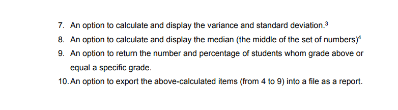 7. An option to calculate and display the variance and standard deviation.3
8. An option to calculate and display the median (the middle of the set of numbers)“
9. An option to return the number and percentage of students whom grade above or
equal a specific grade.
10. An option to export the above-calculated items (from 4 to 9) into a file as a report.
