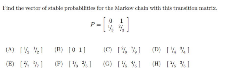 Find the vector of stable probabilities for the Markov chain with this transition matrix.
1
P =
(A) [½ ½]
(B)
[0 1]
(C) [½ %]
(D) [¼ ¾]
(E) [¾ %]
(F)
[ % ]
(G) [% % ]
(H) [½ %]
