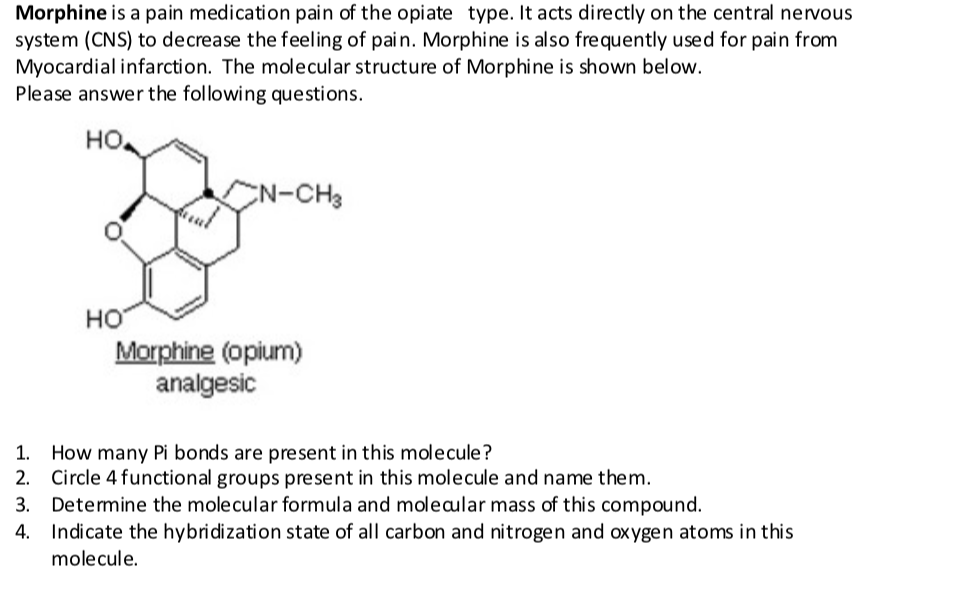 Morphine is a pain medication pain of the opiate type. It acts directly on the central nervous
system (CNS) to decrease the feeling of pain. Morphine is also frequently used for pain from
Myocardial infarction. The molecular structure of Morphine is shown below.
Please answer the following questions.
HO.
N-CH3
но
Morphine (opium)
analgesic
How many Pi bonds are present in this molecule?
2. Circle 4 functional groups present in this molecule and name them.
3. Detemine the molecular formula and moleaular mass of this compound.
Indicate the hybridization state of all carbon and nitrogen and oxygen atoms in this
molecule.
1.
