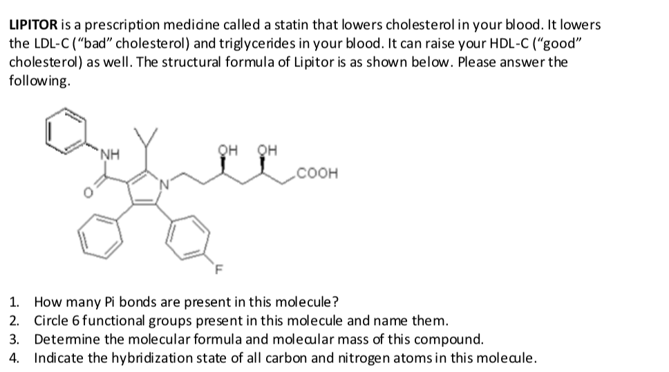 LIPITOR is a prescription medidne called a statin that lowers cholesterol in your blood. It lowers
the LDL-C ("bad" cholesterol) and triglycerides in your blood. It can raise your HDL-C (“good"
cholesterol) as well. The structural formula of Lipitor is as shown below. Please answer the
following.
`NH
QH
QH
соон
1. How many Pi bonds are present in this molecule?
2. Circle 6 functional groups present in this molecule and name them.
Determine the molecular formula and moleaular mass of this compound.

