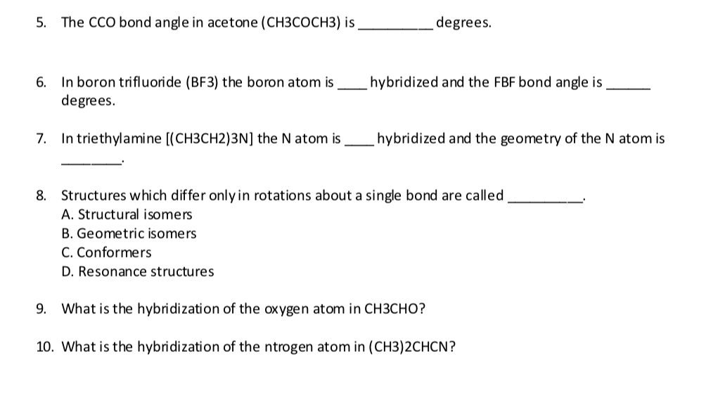 5. The CCO bond angle in acetone (CH3COCH3) is
degrees.
6. In boron trifluoride (BF3) the boron atom is
degrees.
hybridized and the FBF bond angle is
7. In triethylamine [(CH3CH2)3N] the N atom is
hybridized and the geometry of the N atom is
8. Structures which differ only in rotations about a single bond are called
A. Structural isomers
B. Geometric isomers
C. Conformers
D. Resonance structures
9. What is the hybridization of the oxygen atom in CH3CHO?
10. What is the hybridization of the ntrogen atom in (CH3)2CHCN?
