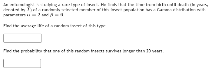 An entomologist is studying a rare type of insect. He finds that the time from birth until death (in years,
denoted by T) of a randomly selected member of this insect population has a Gamma distribution with
parameters a = 2 and B = 6.
Find the average life of a random insect of this type.
Find the probability that one of this random insects survives longer than 20 years.
