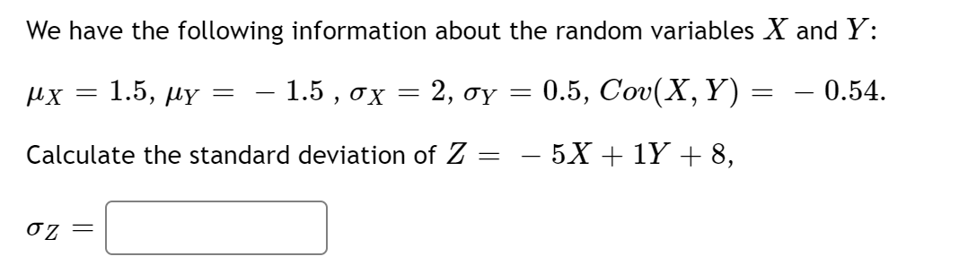 We have the following information about the random variables X and Y:
1.5, мү
– 1.5 , ox
. 2, σΥ
0.5, Cov(X, Y) = – 0.54.
%3D
%3D
Calculate the standard deviation of Z =
- 5X + 1Y + 8,
-
0z =
