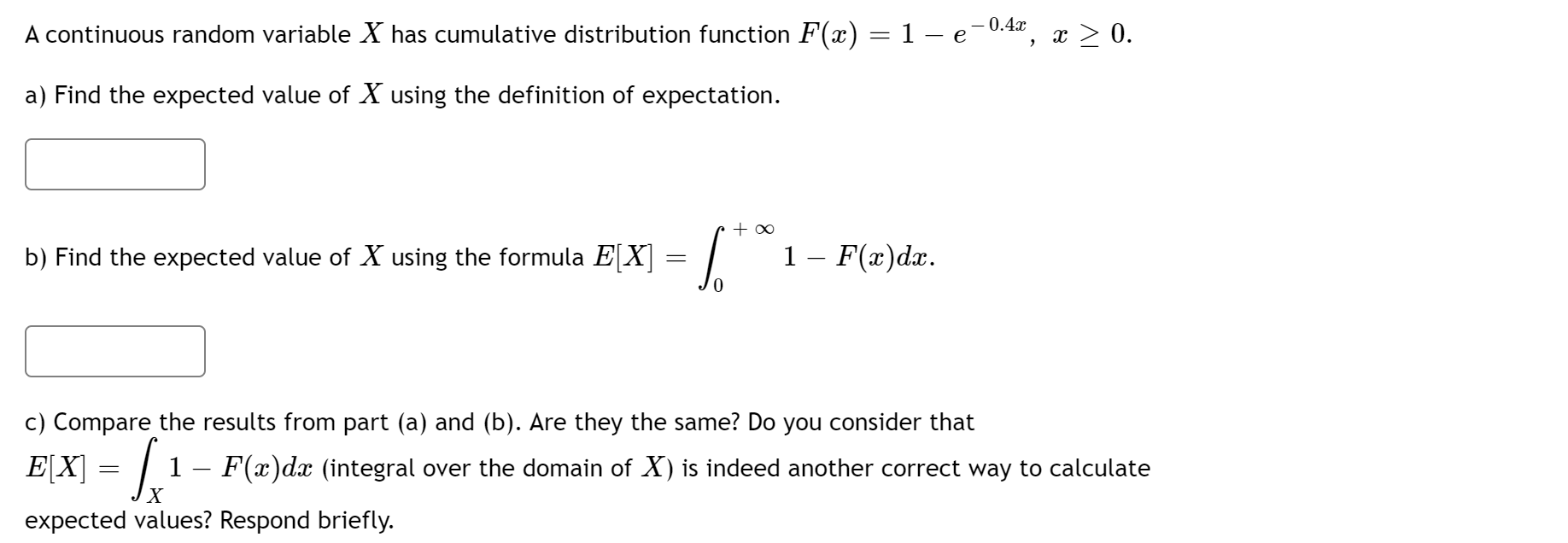 – 0.4x
A continuous random variable X has cumulative distribution function F(x) = 1 – e-0.42, x > 0.
a) Find the expected value of X using the definition of expectation.
