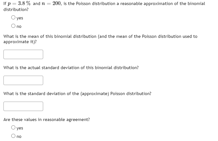 If p = 3.8 % and n = 200, is the Poisson distribution a reasonable approximation of the binomial
distribution?
O yes
O no
What is the mean of this binomial distribution (and the mean of the Poisson distribution used to
approximate it)?
What is the actual standard deviation of this binomial distribution?
What is the standard deviation of the (approximate) Poisson distribution?
Are these values in reasonable agreement?
O yes
O no

