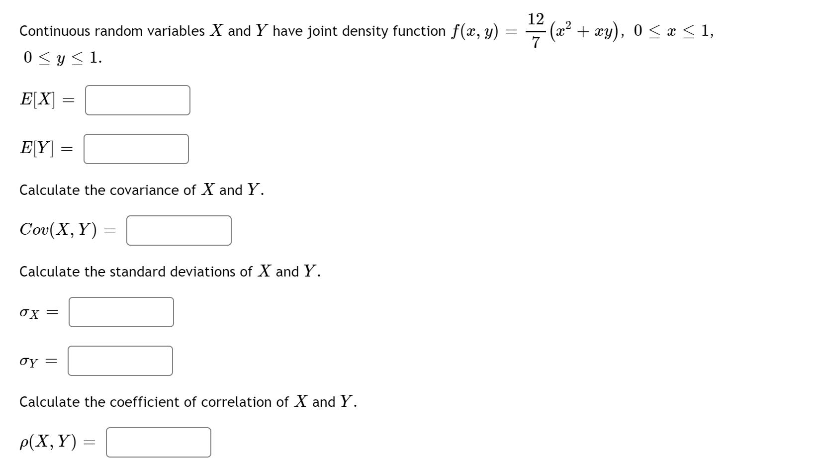 Continuous random variables X and Y have joint density function f(x, y)
12
(x² + xy), 0 < x < 1,
0 <y < 1.
E[X]
E[Y] =
Calculate the covariance of X and Y.
Cov(X, Y) =
