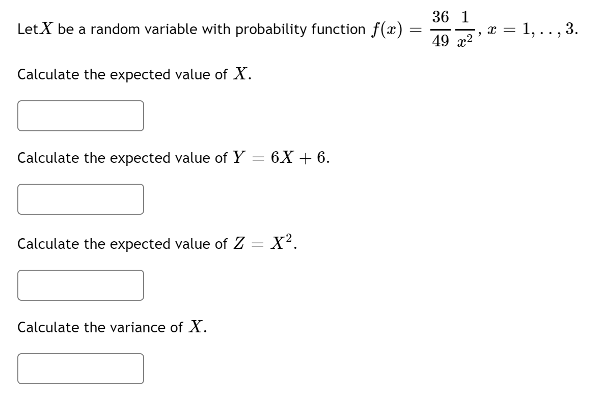 36 1
LetX be a random variable with probability function f(x)
x = 1, .. , 3.
49 x2
Calculate the expected value of X.
Calculate the expected value of Y = 6X + 6.
Calculate the expected value of Z = X².
Calculate the variance of X.
