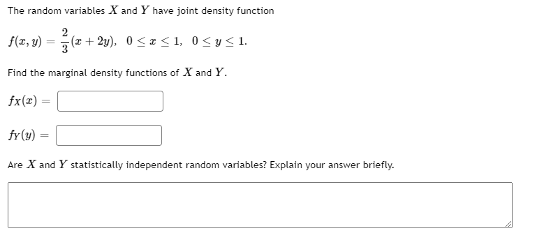 The random variables X and Y have joint density function
f(x, y)
2
(x + 2y), 0 < z < 1, 0< y<1.
Find the marginal density functions of X and Y.
fx(x) =
fr(y)
Are X and Y statistically independent random variables? Explain your answer briefly.
