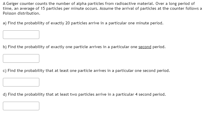 a) Find the probability of exactly 20 particles arrive in a particular one minute period.
b) Find the probability of exactly one particle arrives in a particular one second period.
c) Find the probability that at least one particle arrives in a particular one second period.
d) Find the probability that at least two particles arrive in a particular 4 second period.

