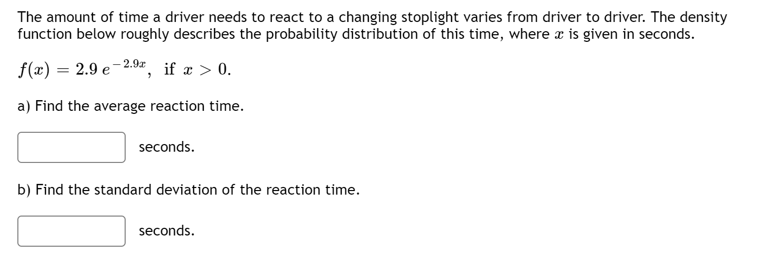 The amount of time a driver needs to react to a changing stoplight varies from driver to driver. The density
function below roughly describes the probability distribution of this time, where x is given in seconds.
— 2.9х
f(x)
2.9 е
if x > 0.
a) Find the average reaction time.
seconds.
b) Find the standard deviation of the reaction time.
seconds.
