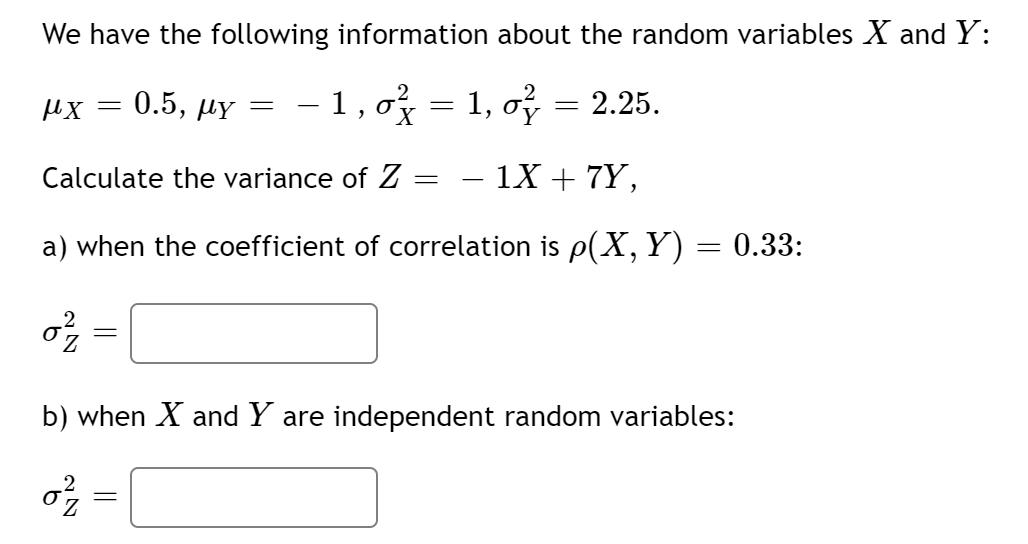We have the following information about the random variables X and Y:
0.5, дY
– 1,o = 1, o = 2.25.
Calculate the variance of Z
1X + 7Y,
|
a) when the coefficient of correlation is p(X, Y) = 0.33:
b) when X and Y are independent random variables:
