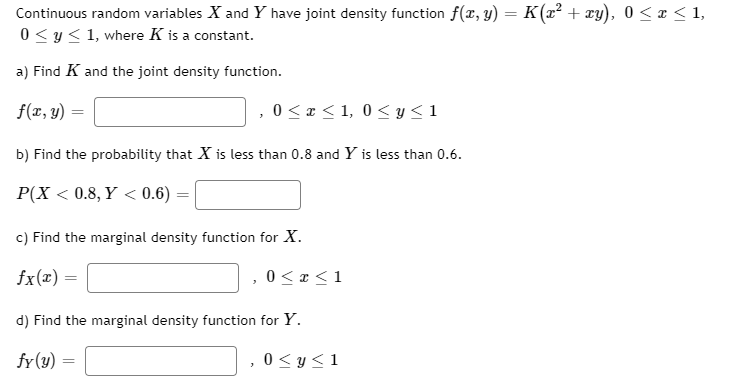 Continuous random variables X and Y have joint density function f(x, y) = K(x² + xy), 0< x < 1,
0 < y< 1, where K is a constant.
a) Find K and the joint density function.
f(x, y)
0 < x < 1, 0< y< 1
b) Find the probability that X is less than 0.8 and Y is less than 0.6.
P(X < 0.8, Y < 0.6)
c) Find the marginal density function for X.
fx(x) =
0 < x <1
d) Find the marginal density function for Y.
fr(y) :
0 < y<1

