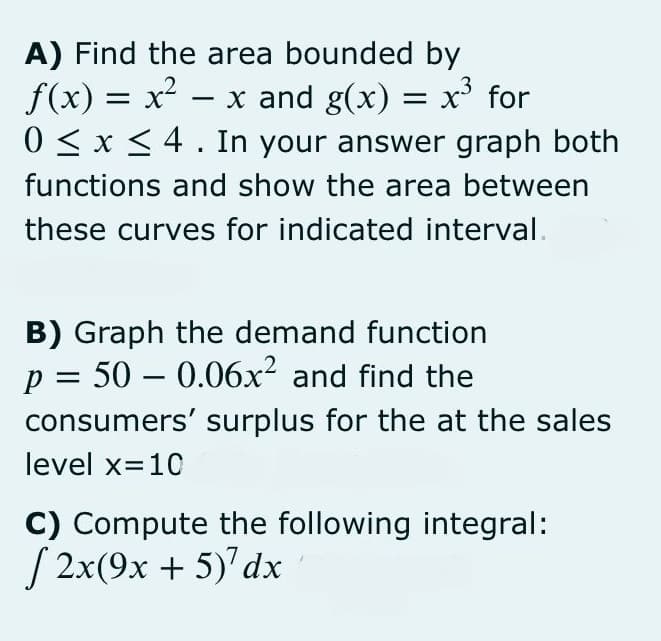 A) Find the area bounded by
f(x) = x²
0 < x <4. In your answer graph both
x and g(x) = x' for
-
functions and show the area between
these curves for indicated interval.
B) Graph the demand function
p = 50 – 0.06x² and find the
-
consumers' surplus for the at the sales
level x=10
C) Compute the following integral:
S 2x(9x + 5)' dx
