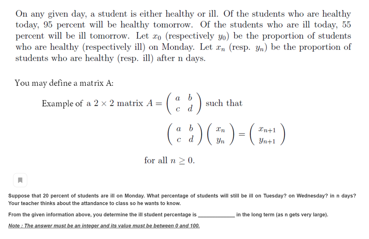 On any given day, a student is either healthy or ill. Of the students who are healthy
today, 95 percent will be healthy tomorrow. Of the students who are ill today, 55
percent will be ill tomorrow. Let xo (respectively yo) be the proportion of students
who are healthy (respectively ill) on Monday. Let æn (resp. Yn) be the proportion of
students who are healthy (resp. ill) after n days.
You may define a matrix A:
(:)
(: :)(E)-)
Example of a 2 × 2 matrix A =
such that
c d
b
Xn+1
а
Yn
Yn+1
for all n 2 0.
Suppose that 20 percent of students are ill on Monday. What percentage of students will still be ill on Tuesday? on Wednesday? in n days?
Your teacher thinks about the attandance to class so he wants to know.
From the given information above, you determine the ill student percentage is
in the long term (as n gets very large).
Note : The answer must be an integer and its value must be between 0 and 100.
