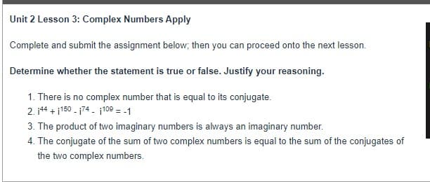 Unit 2 Lesson 3: Complex Numbers Apply
Complete and submit the assignment below; then you can proceed onto the next lesson.
Determine whether the statement is true or false. Justify your reasoning.
1. There is no complex number that is equal to its conjugate.
2. j44 + i150 - 174 - j109 = -1
3. The product of two imaginary numbers is always an imaginary number.
4. The conjugate of the sum of two complex numbers is equal to the sum of the conjugates of
the two complex numbers.
