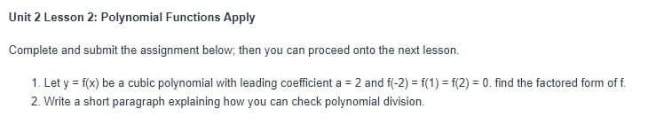 Unit 2 Lesson 2: Polynomial Functions Apply
Complete and submit the assignment below; then you can proceed onto the next lesson.
1. Let y = f(x) be a cubic polynomial with leading coefficient a = 2 and f(-2) = f(1) = f(2) = 0. find the factored form of f.
2. Write a short paragraph explaining how you can check polynomial division.
