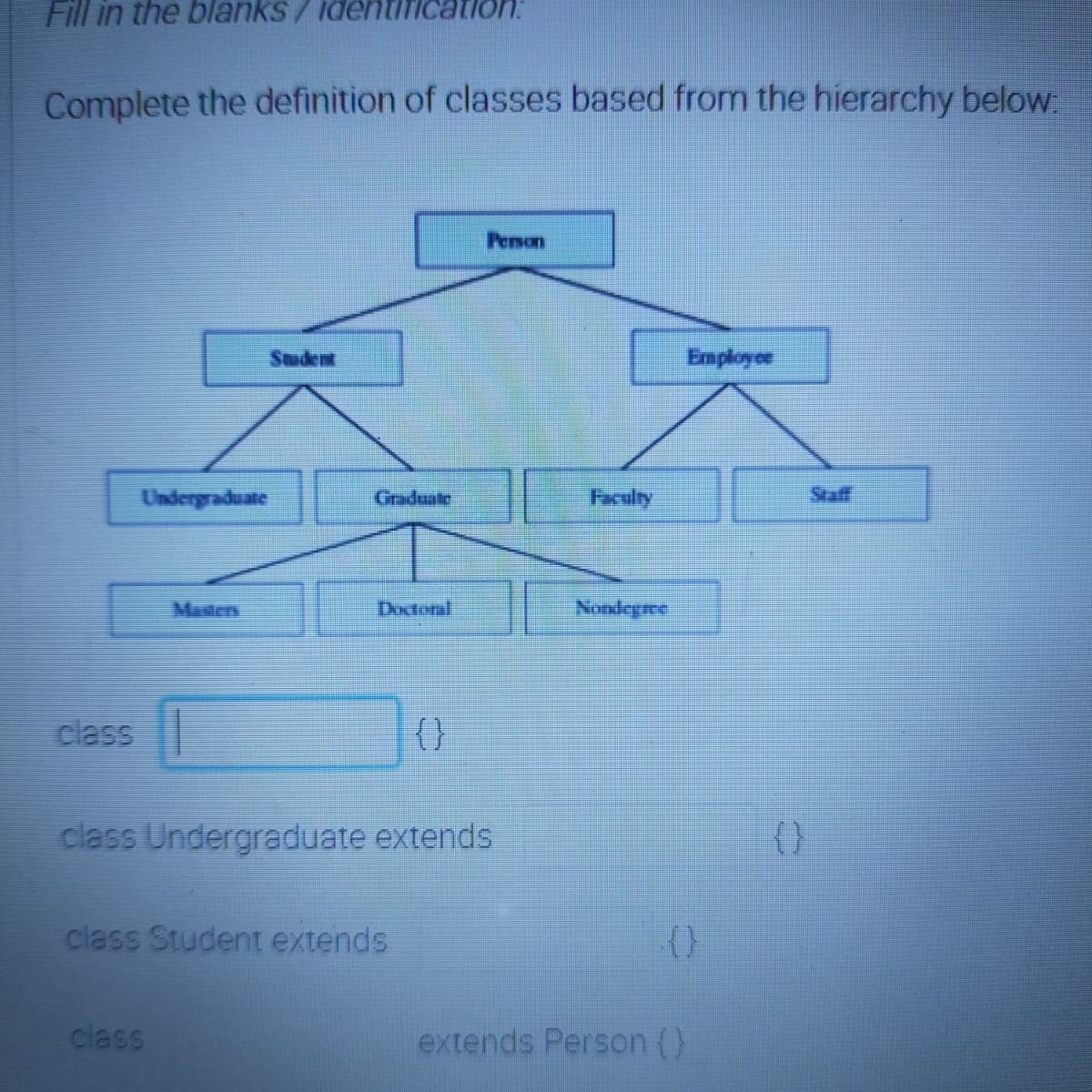 Fill in the blanks/identific
Complete the definition of classes based from the hierarchy below
Penson
Student
Employoe
Undergraduate
Graduate
Faculty
Staff
Masters
Doctoral
Nondegre
class
{}
class Undergraduate extends
(}
class Student extends
class
extends Person (}
