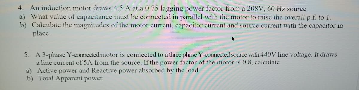 4. An induction motor draws 4.5 A at a 0.75 lagging power factor from a 208V, 60 Hz source.
a) What value of capacitance must be connected in parallel with the motor to raise the overall p.f. to 1.
b) Calculate the magnitudes of the motor current, capacitor current and source current with the capacitor in
place.
5. A 3-phase Y-connected motor is connected to a three phase Y-conected source with 440V line voltage. It draws
a line current of 5A from the source. If the power factor of the motor is 0.8, calculate
a) Active power and Reactive power absorbed by the load
b) Total Apparent power
