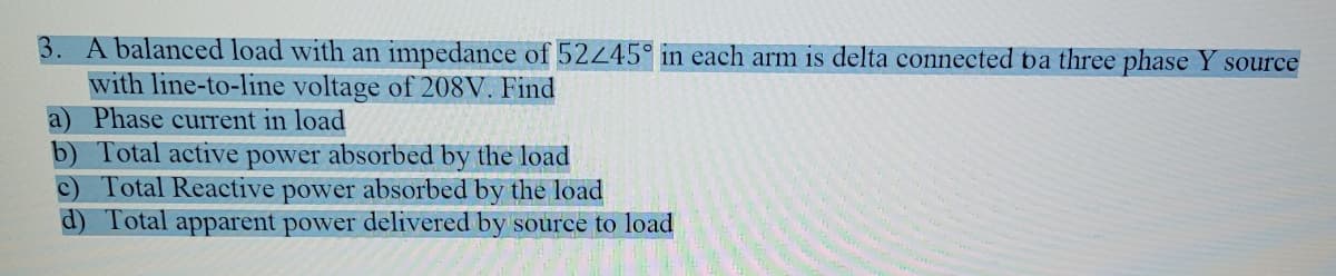 3. A balanced load with an impedance of 52245° in each arm is delta connected ba three phase Y source
with line-to-line voltage of 208V. Find
a) Phase current in load
b) Total active power absorbed by the load
c) Total Reactive power absorbed by the load
d) Total apparent power delivered by source to load
