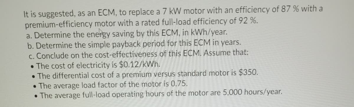 It is suggested, as an ECM, to replace a 7 kW motor with an efficiency of 87 % with a
premium-efficiency motor with a rated full-load efficiency of 92 %.
a. Determine the energy saving by this ECM, in kWh/year.
b. Determine the simple payback period for this ECM in years.
c. Conclude on the cost-effectiveness of this ECM. Assume that:
• The cost of electricity is $0.12/kWh.
• The differential cost of a premium versus standard motor is $350.
• The average load factor of the motor is 0.75.
• The average full-load operating hours of the motor are 5,000 hours/year.
