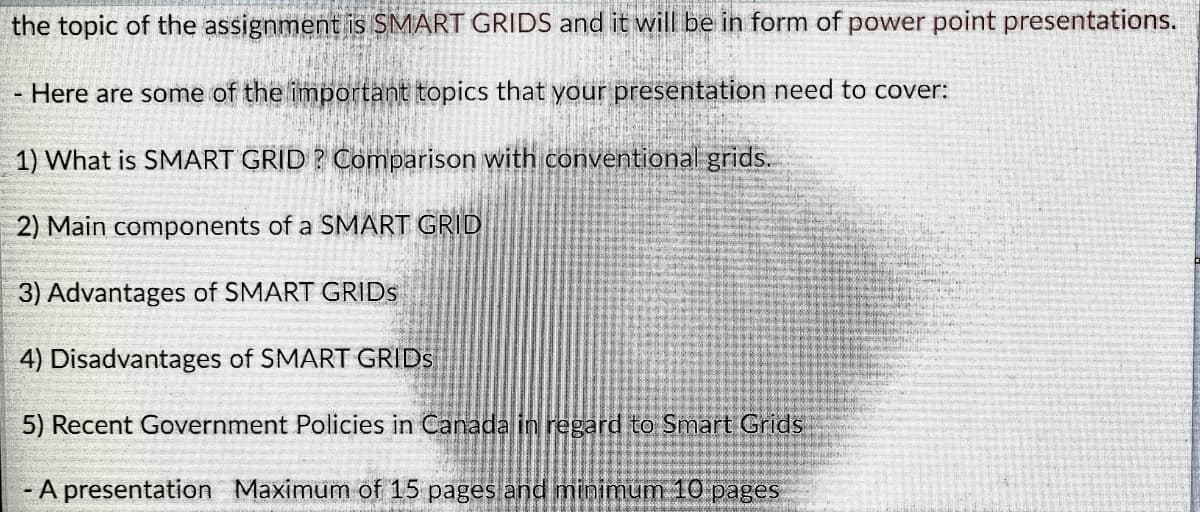 the topic of the assignment is SMART GRIDS and it will be in form of power point presentations.
- Here are some of the important topics that your presentation need to cover:
1) What is SMART GRID ? Comparison with conventional grids.
2) Main components of a SMART GRID
3) Advantages of SMART GRIDS
4) Disadvantages of SMART GRIDS
5) Recent Government Policies in Canada in regard to Smart Grids
- A presentation Maximum of 15 pages and minimum 10 pages
