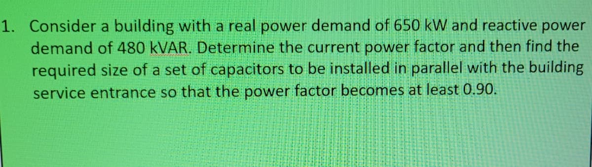 1. Consider a building with a real power demand of 650 kW and reactive power
demand of 480 KVAR. Determine the current power factor and then find the
required size of a set of capacitors to be installed in parallel with the building
service entrance so that the power factor becomes at least 0.90.

