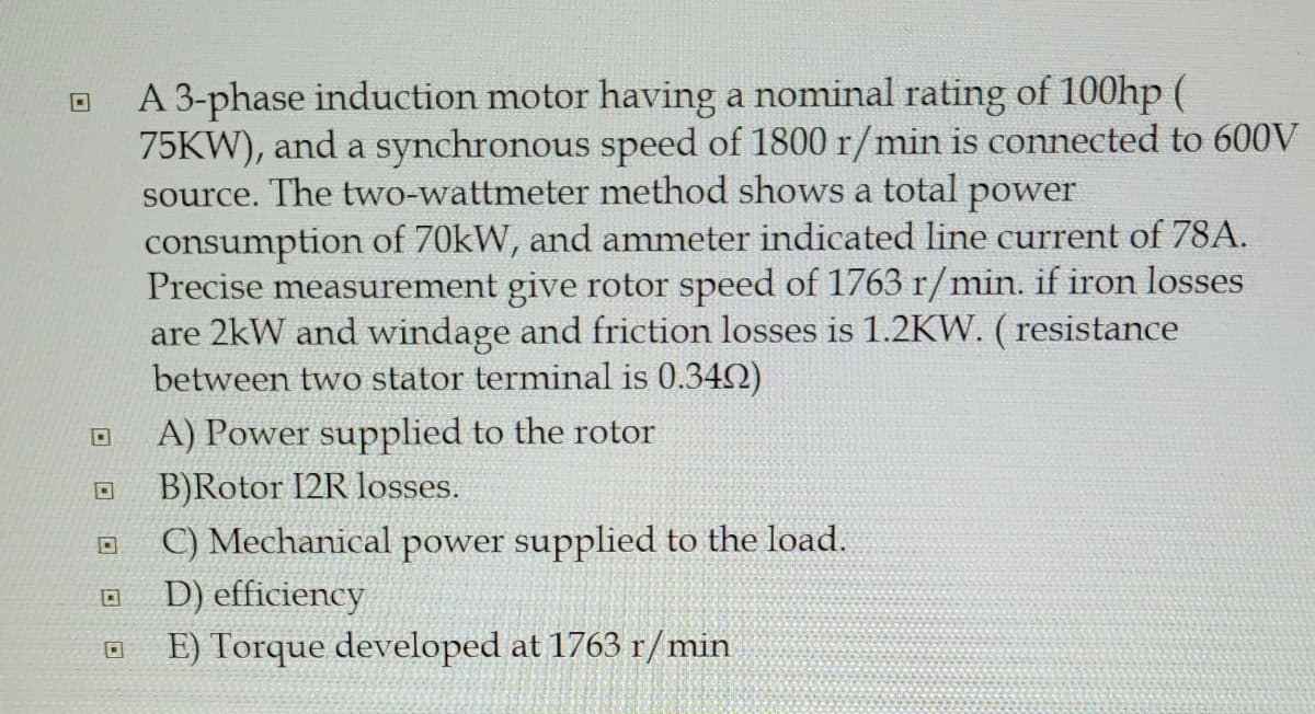 A 3-phase induction motor having a nominal rating of 100hp (
75KW), and a synchronous speed of 1800 r/min is connected to 600V
source. The two-wattmeter method shows a total power
consumption of 70kW, and ammeter indicated line current of 78A.
Precise measurement give rotor speed of 1763 r/min. if iron losses
are 2kW and windage and friction losses is 1.2KW. ( resistance
between two stator terminal is 0.342)
A) Power supplied to the rotor
B)Rotor I2R losses.
C) Mechanical power supplied to the load.
D) efficiency
E) Torque developed at 1763 r/min
