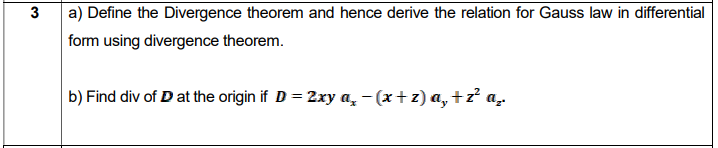 a) Define the Divergence theorem and hence derive the relation for Gauss law in differential
form using divergence theorem.
b) Find div of D at the origin if D = 2xy a, –(x+z) a, +z² a.
