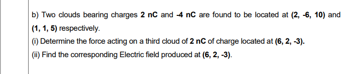 b) Two clouds bearing charges 2 nC and -4 nC are found to be located at (2, -6, 10) and
|(1, 1, 5) respectively.
(i) Determine the force acting on a third cloud of 2 nC of charge located at (6, 2, -3).
(ii) Find the corresponding Electric field produced at (6, 2, -3).
