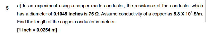 a) In an experiment using a copper made conductor, the resistance of the conductor which
has a diameter of 0.1045 inches is 75 n. Assume conductivity of a copper as 5.8 X 10' S/m.
Find the length of the copper conductor in meters.
[1 inch = 0.0254 m]
