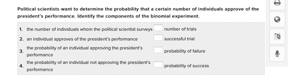 Political scientists want to determine the probability that a certain number of individuals approve of the
president's performance. Identify the components of the binomial experiment.
1. the number of individuals whom the political scientist surveys
number of trials
2. an individual approves of the president's performance
successful trial
the probability of an individual approving the president's
3.
performance
probability of failure
the probability of an individual not approving the president's
4.
probability of success
performance
