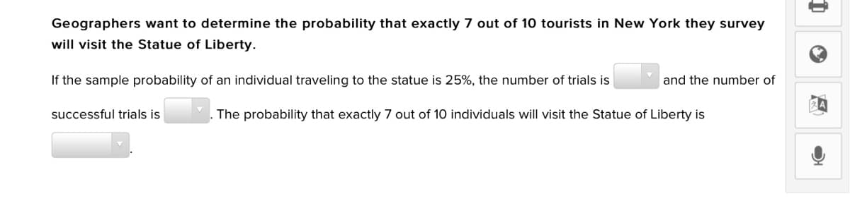Geographers want to determine the probability that exactly 7 out of 10 tourists in New York they survey
will visit the Statue of Liberty.
If the sample probability of an individual traveling to the statue is 25%, the number of trials is
and the number of
successful trials is
The probability that exactly 7 out of 10 individuals will visit the Statue of Liberty is

