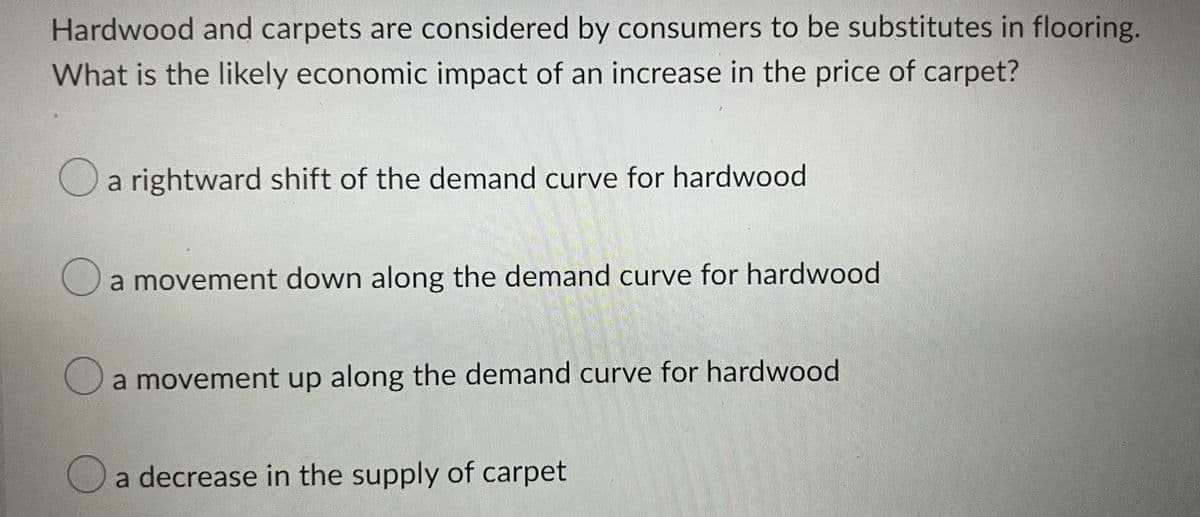 Hardwood and carpets are considered by consumers to be substitutes in flooring.
What is the likely economic impact of an increase in the price of carpet?
a rightward shift of the demand curve for hardwood
O
a movement down along the demand curve for hardwood
a movement up along the demand curve for hardwood
a decrease in the supply of carpet