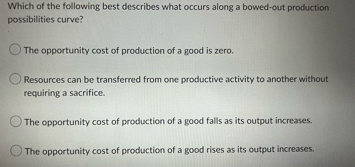 Which of the following best describes what occurs along a bowed-out production
possibilities curve?
The opportunity cost of production of a good is zero.
Resources can be transferred from one productive activity to another without
requiring a sacrifice.
The opportunity cost of production of a good falls as its output increases.
The opportunity cost of production of a good rises as its output increases.