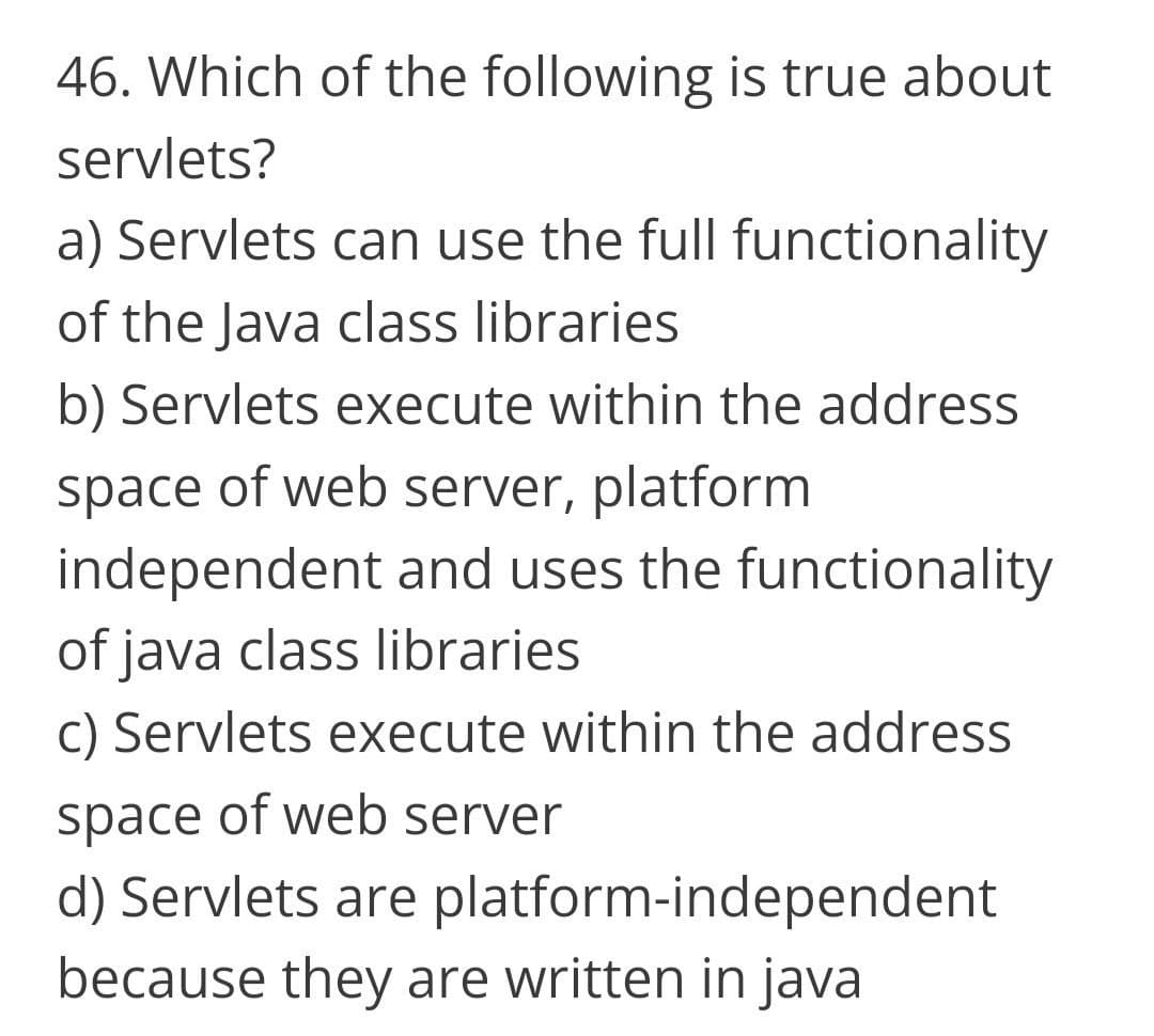 46. Which of the following is true about
servlets?
a) Servlets can use the full functionality
of the Java class libraries
b) Servlets execute within the address
space of web server, platform
independent and uses the functionality
of java class libraries
C) Servlets execute within the address
space of web server
d) Servlets are platform-independent
because they are written in java
