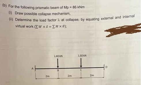 t0) For the following prismatic beam of Mp = 86 kNm
(1) Draw possible collapse mechanism,
(1) Determine the load factor à at collapse, by equating external and internal
vitual work (ΣW χ δ ΣΜ x )
2.40 kN
2.30 kN
2m
2m
2m
