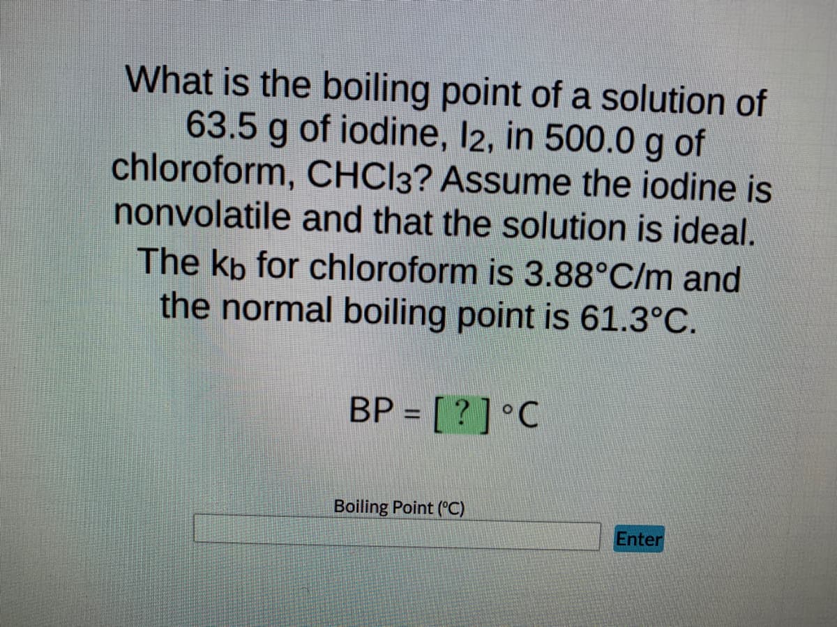 What is the boiling point of a solution of
63.5 g of iodine, l2, in 500.0 g of
chloroform, CHCl3? Assume the iodine is
nonvolatile and that the solution is ideal.
The kb for chloroform is 3.88°C/m and
the normal boiling point is 61.3°C.
BP = [?] °C
Boiling Point (°C)
Enter