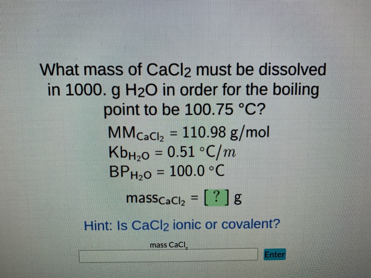 What mass of CaCl2 must be dissolved
in 1000. g H₂O in order for the boiling
point to be 100.75 °C?
MMCaCl₂ = 110.98 g/mol
KbH₂O = 0.51 °C/m
BPH₂0 = 100.0 °C
masscaCl₂ = [?] g
Hint: Is CaCl2 ionic or covalent?
mass CaCl₂
Enter