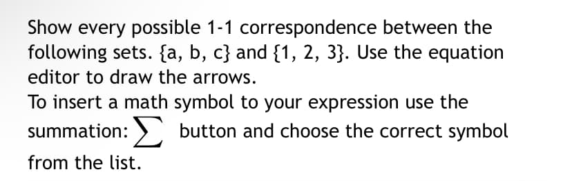 Show every possible 1-1 correspondence between the
following sets. {a, b, c} and {1, 2, 3}. Use the equation
editor to draw the arrows.
To insert a math symbol to your expression use the
summation: > button and choose the correct symbol
from the list.
