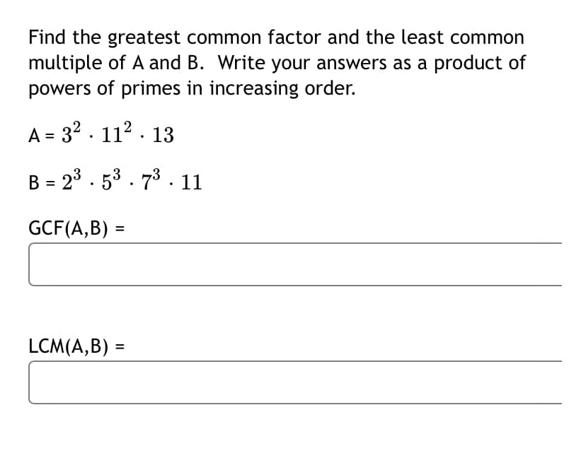 Find the greatest common factor and the least common
multiple of A and B. Write your answers as a product of
powers of primes in increasing order.
A = 32 . 112 . 13
B = 23 . 53 . 73 . 11
GCF(A,B) =
LCM(A,B) =
