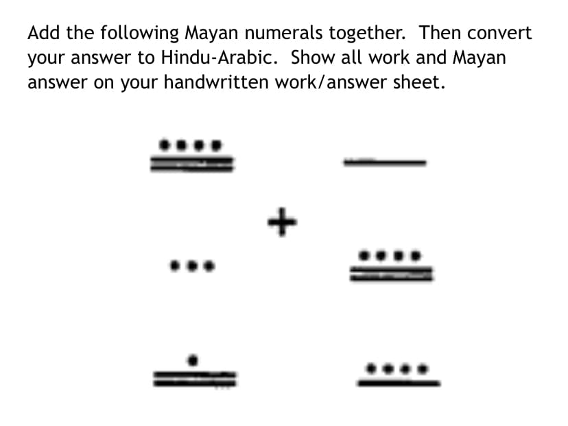 Add the following Mayan numerals together. Then convert
your answer to Hindu-Arabic. Show all work and Mayan
answer on your handwritten work/answer sheet.
